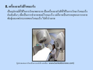 8. เครื่องฉายรังสีโรคมะเร็ง
เป็นอุปกรณ์ที่ใช้ในการรักษาพยาบาล เป็นเครื่องฉายรังสีที่ใช้ในการรักษาโรคมะเร็ง
อันดับต้นๆ เพื่อเป็นการทาลายเซลล์โรคมะเร็ง แต่ก็อาจเป็นสาเหตุของการกลาย
พันธุ์และแพร่กระจายของโรคมะเร็ง ไปทั่วร่างกาย
(รูปภาพแสดงการรักษาด้วยการฉายรังสี แหล่งที่มา: www.bankokbiznews.com)
 
