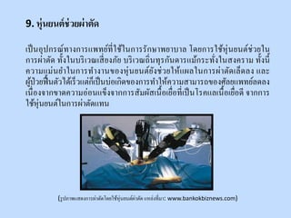 9. หุ่นยนต์ช่วยผ่าตัด
เป็นอุปกรณ์ทางการแพทย์ที่ใช้ในการรักษาพยาบาล โดยการใช้หุ่นยนต์ช่วยใน
การผ่าตัด ทั้งในบริเวณเสี่ยงภัย บริเวณถิ่นทุรกันดารแม้กระทั่งในสงคราม ทั้งนี้
ความแม่นยาในการทางานของหุ่นยนต์ยังช่วยให้แผลในการผ่าตัดเล็ดลง และ
ผู้ป่วยฟื้นตัวได้เร็วแต่ก็เป็นบ่อเกิดของการทาให้ความสามารถของศัลยแพทย์ลดลง
เนื่องจากขาดความอ่อนแข็งจากการสัมผัสเนื้อเยื่อที่เป็นโรคแลเนื้อเยื่อดี จากการ
ใช้หุ่นยนต์ในการผ่าตัดแทน
(รูปภาพแสดงการผ่าตัดโดยใช้หุ่นยนต์ผ่าตัด แหล่งที่มา: www.bankokbiznews.com)
 