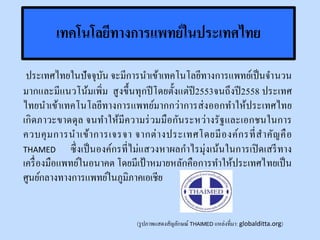 เทคโนโลยีทางการแพทย์ในประเทศไทย
ประเทศไทยในปัจจุบัน จะมีการนาเข้าเทคโนโลยีทางการแพทย์เป็นจานวน
มากและมีแนวโน้มเพิ่ม สูงขึ้นทุกปีโดยตั้งแต่ปี2553จนถึงปี2558 ประเทศ
ไทยนาเข้าเทคโนโลยีทางการแพทย์มากกว่าการส่งออกทาให้ประเทศไทย
เกิดภาวะขาดดุล จนทาให้มีความร่วมมือกันระหว่างรัฐและเอกชนในการ
ควบคุมการนาเข้าการเจรจา จากต่างประเทศโดยมีองค์กรที่สาคัญคือ
THAMED ซึ่งเป็นองค์กรที่ไม่แสวงหาผลกาไรมุ่งเน้นในการเปิดเสรีทาง
เครื่องมือแพทย์ในอนาคต โดยมีเป้ าหมายหลักคือการทาให้ประเทศไทยเป็น
ศูนย์กลางทางการแพทย์ในภูมิภาคเอเชีย
(รูปภาพแสดงสัญลักษณ์ THAIMED แหล่งที่มา: globalditta.org)
 