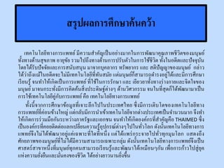 สรุปผลการศึกษาค้นคว้า
เทคโนโลยีทางการแพทย์ มีความสาคัญเป็นอย่างมากในการพัฒนาคุณภาพชีวิตของมนุษย์
ทั้งทางด้านสุขภาพ อายุขัย รวมไปถึงทางด้านการปรับตัวในการใช้ชีวิต ทั้งในอดีตและปัจจุบัน
โดยได้รับปัจจัยและการสนับสนุน มาจากบุคลากร ทรัพยากร และ สติปัญญาของมนุษย์ กล่าว
ได้ว่าถึงแม้ในอดีตจะไม่มีเทคโนโลยีที่ทันสมัย แต่มนุษย์ก็สามารถดารงอยู่ได้และมีการศึกษา
เรียนรู้ จนทาให้เกิดเป็นการแพทย์ที่ใช้ในการรักษา และ เยียวยาทั้งทางร่างกายและจิตใจของ
มนุษย์มาจนกระทั่งมีการคิดค้นสิ่งประดิษฐ์ต่างๆ ด้านวิศวกรรม จนในที่สุดก็ได้พัฒนามาเป็น
การใช้เทคโนโลยีคู่กับการแพทย์คือ เทคโนโลยีทางการแพทย์
ทั้งนี้จากการศึกษาข้อมูลที่เจาะลึกไปในประเทศไทย ซึ่งมีการเติบโตของเทคโนโลยีทาง
การแพทย์ที่ค่อนข้างใหญ่ แต่กลับมีการนาเข้าเทคโนโลยีจากต่างประเทศเป็นจานวนมาก จึงทา
ให้เกิดการร่วมมือกันระหว่างภาครัฐและเอกชน จนทาให้เกิดองค์กรที่สาคัญคือ THAIMED ซึ่ง
เป็นองค์กรที่คอยติดต่อแลกเปลี่ยนความรู้อุปกรณ์ต่างๆไปในทั่วโลก ดังนั้นเทคโนโลยีทางการ
แพทย์จึงไม่ได้พัฒนาอยู่แค่เฉพาะที่ใดที่หนึ่ง แต่ได้แพร่กระจายไปทั่วทุกมุมโลก แสดงถึง
ศักยภาพของมนุษย์ที่ไม่ได้มีความสามารถเฉพาะกลุ่ม ดังนั้นเทคโนโลยีทางการแพทย์จึงเป็น
ศาสตร์สาขาหนึ่งที่มนุษย์ทุกคนสามารถเรียนรู้และพัฒนาได้เหมือนๆกัน เพื่อการก้าวไปสู่ยุค
แห่งความยั่งยืนและมั่นคงของชีวิต ได้อย่างยาวนานยิ่งขึ้น
 