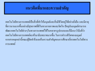 แนวคิดที่มาและความสาคัญ
เทคโนโลยีทางการแพทย์เป็นสิ่งที่ทาให้มนุษย์และสิ่งมีชีวิตอยู่ได้อย่างยั่งยืน และมีอายุ
ที่ยาวนานมากขึ้นอย่างมีสุขภาพที่ดีในทางกายภาพและจิตใจ ปัจจุบันมนุษย์สามารถ
พัฒนาเทคโนโลยีต่างๆในทางการแพทย์ได้ในหลายๆรูปแบบและก็มีแนวโน้มที่ว่า
เทคโนโลยีทางการแพทย์จะเข้ามามีบทบาทมากขึ้น ในการดารงชีวิตของมนุษย์
จากสาเหตุเหล่านี้คณะผู้จัดทาจึงแลเห็นความสาคัญของการศึกษาเกี่ยวเทคโนโลยีทาง
การแพทย์
 