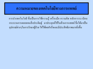 ความหมายของเทคโนโลยีทางการแพทย์
การนาเทคโนโลยี ซึ่งเป็นการใช้ความรู้ เครื่องมือ ความคิด หลักการระเบียบ
กระบวนการตลอดจนสิ่งประดิษฐ์ มาประยุกต์ใช้ในด้านการแพทย์ ซึ่งได้มาเป็น
อุปกรณ์ต่างๆในการรักษาผู้ป่วย ให้ได้ผลสาเร็จและมีประสิทธิภาพมากยิ่งขึ้น
 
