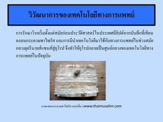 วิวัฒนาการของเทคโนโลยีทางการแพทย์
การรักษาโรคเริ่มตั้งแต่สมัยก่อนประวัติศาสตร์ในประเทศอียิปต์จากบันทึกที่เขียน
ลงบนกระดาษพาไพรัส และการมีนาเทคโนโลยีมาใช้กับทางการแพทย์ในช่วงสมัย
กลางยุครีนายส์แซนส์สู่ยุโรป จึงทาให้ยุโรปกลายเป็นศูนย์กลางของเทคโนโลยีทาง
การแพทย์ในปัจจุบัน
ภาพแสดงกระดาษพาไพรัส แหล่งที่มา:www.thaimusalim.com
 