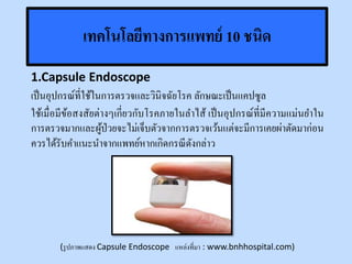เทคโนโลยีทางการแพทย์ 10 ชนิด
1.Capsule Endoscope
เป็นอุปกรณ์ที่ใช้ในการตรวจและวินิจฉัยโรค ลักษณะเป็นแคปซูล
ใช้เมื่อมีข้อสงสัยต่างๆเกี่ยวกับโรคภายในลาไส้ เป็นอุปกรณ์ที่มีความแม่นยาใน
การตรวจมากและผู้ป่วยจะไม่เจ็บตัวจากการตรวจเว้นแต่จะมีการเคยผ่าตัดมาก่อน
ควรได้รับคาแนะนาจากแพทย์หากเกิดกรณีดังกล่าว
(รูปภาพแสดง Capsule Endoscope แหล่งที่มา : www.bnhhospital.com)
 