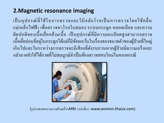 เป็ นอุปกรณ์ที่ใช้ในการตรวจและวินิจฉัยโรคเป็ นการตรวจโดยใช้คลื่น
แม่เหล็กไฟฟ้ า เพื่อตรวจหาโรคในสมอง ระบบกระดูก หลอดเลือด และความ
ผิดปกติของเนื้อเยื่อกล้ามเนื้อ เป็นอุปกรณ์ที่มีความละเอียดสูงสามารถตรวจ
เนื้อเยื่ออ่อนที่อยู่ในกระดูกได้แต่ก็มีข้อยกเว้นในเรื่องของขนาดตัวของผู้ป่วยที่ใหญ่
เกินไปและในระหว่างการตรวจจะมีเสียงที่ดังรบกวนหากผู้ป่วยมีความเกร็งและ
กลัวอาจทาให้ได้ภาพที่ไม่สมบูรณ์จาเป็นต้องตรวจสอบใหม่ในหลายกรณี
(รูปภาพแสดงการตรวจด้วยเครื่องMRI แหล่งที่มา: www.women.thaiza.com)
2.Magnetic resonance imaging
 