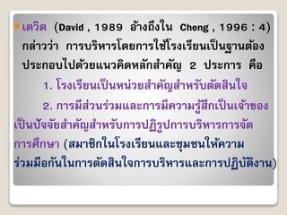 เดวิด (David , 1989 อ้ำงถึงใน Cheng , 1996 : 4)
กล่ำวว่ำ กำรบริหำรโดยกำรใช้โรงเรียนเป็นฐำนต้อง
ประกอบไปด้วยแนวคิดหลักสำคัญ 2 ประกำร คือ
1. โรงเรียนเป็นหน่วยสำคัญสำหรับตัดสินใจ
2. กำรมีส่วนร่วมและกำรมีควำมรู้สึกเป็นเจ้ำของ
เป็นปัจจัยสำคัญสำหรับกำรปฏิรูปกำรบริหำรกำรจัด
กำรศึกษำ (สมำชิกในโรงเรียนและชุมชนให้ควำม
ร่วมมือกันในกำรตัดสินใจกำรบริหำรและกำรปฏิบัติงำน)
 