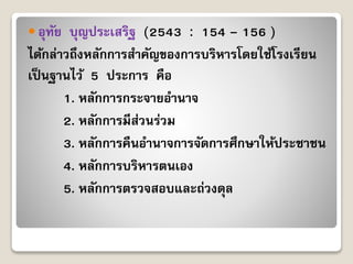  อุทัย บุญประเสริฐ (2543 : 154 – 156 )
ได้กล่ำวถึงหลักกำรสำคัญของกำรบริหำรโดยใช้โรงเรียน
เป็นฐำนไว้ 5 ประกำร คือ
1. หลักกำรกระจำยอำนำจ
2. หลักกำรมีส่วนร่วม
3. หลักกำรคืนอำนำจกำรจัดกำรศึกษำให้ประชำชน
4. หลักกำรบริหำรตนเอง
5. หลักกำรตรวจสอบและถ่วงดุล
 