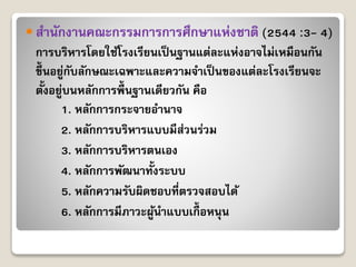  สำนักงำนคณะกรรมกำรกำรศึกษำแห่งชำติ (2544 :3- 4)
กำรบริหำรโดยใช้โรงเรียนเป็นฐำนแต่ละแห่งอำจไม่เหมือนกัน
ขึ้นอยู่กับลักษณะเฉพำะและควำมจำเป็นของแต่ละโรงเรียนจะ
ตั้งอยู่บนหลักกำรพื้นฐำนเดียวกัน คือ
1. หลักกำรกระจำยอำนำจ
2. หลักกำรบริหำรแบบมีส่วนร่วม
3. หลักกำรบริหำรตนเอง
4. หลักกำรพัฒนำทั้งระบบ
5. หลักควำมรับผิดชอบที่ตรวจสอบได้
6. หลักกำรมีภำวะผู้นำแบบเกื้ อหนุน
 