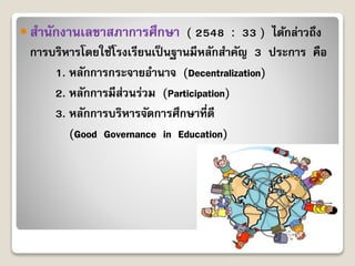  สำนักงำนเลขำสภำกำรศึกษำ ( 2548 : 33 ) ได้กล่ำวถึง
กำรบริหำรโดยใช้โรงเรียนเป็นฐำนมีหลักสำคัญ 3 ประกำร คือ
1. หลักกำรกระจำยอำนำจ (Decentralization)
2. หลักกำรมีส่วนร่วม (Participation)
3. หลักกำรบริหำรจัดกำรศึกษำที่ดี
(Good Governance in Education)
 