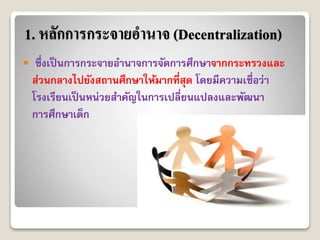 1. หลักการกระจายอานาจ (Decentralization)
 ซึ่งเป็นกำรกระจำยอำนำจกำรจัดกำรศึกษำจำกกระทรวงและ
ส่วนกลำงไปยังสถำนศึกษำให้มำกที่สุด โดยมีควำมเชื่อว่ำ
โรงเรียนเป็นหน่วยสำคัญในกำรเปลี่ยนแปลงและพัฒนำ
กำรศึกษำเด็ก
 