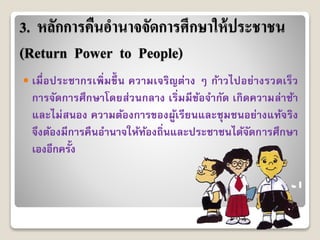 3. หลักการคืนอานาจจัดการศึกษาให้ประชาชน
(Return Power to People)
 เมื่อประชำกรเพิ่มขึ้ น ควำมเจริญต่ำง ๆ ก้ำวไปอย่ำงรวดเร็ว
กำรจัดกำรศึกษำโดยส่วนกลำง เริ่มมีข้อจำกัด เกิดควำมล่ำช้ำ
และไม่สนอง ควำมต้องกำรของผู้เรียนและชุมชนอย่ำงแท้จริง
จึงต้องมีกำรคืนอำนำจให้ท้องถิ่นและประชำชนได้จัดกำรศึกษำ
เองอีกครั้ง
 
