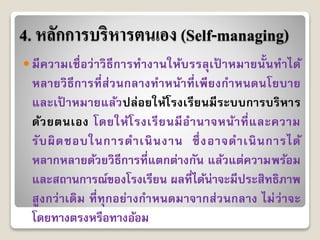 4. หลักการบริหารตนเอง (Self-managing)
 มีควำมเชื่อว่ำวิธีกำรทำงำนให้บรรลุเป้ ำหมำยนั้นทำได้
หลำยวิธีกำรที่ส่วนกลำงทำหน้ำที่เพียงกำหนดนโยบำย
และเป้ ำหมำยแล้วปล่อยให้โรงเรียนมีระบบกำรบริหำร
ด้วยตนเอง โดยให้โรงเรียนมีอำนำจหน้ำที่และควำม
รับผิดชอบในกำรดำเนินงำน ซึ่งอำจดำเนินกำรได้
หลำกหลำยด้วยวิธีกำรที่แตกต่ำงกัน แล้วแต่ควำมพร้อม
และสถำนกำรณ์ของโรงเรียน ผลที่ได้น่ำจะมีประสิทธิภำพ
สูงกว่ำเดิม ที่ทุกอย่ำงกำหนดมำจำกส่วนกลำง ไม่ว่ำจะ
โดยทำงตรงหรือทำงอ้อม
 