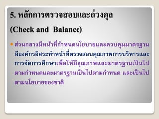 5. หลักการตรวจสอบและถ่วงดุล
(Check and Balance)
 ส่วนกลำงมีหน้ำที่กำหนดนโยบำยและควบคุมมำตรฐำน
มีองค์กรอิสระทำหน้ำที่ตรวจสอบคุณภำพกำรบริหำรและ
กำรจัดกำรศึกษำเพื่อให้มีคุณภำพและมำตรฐำนเป็ นไป
ตำมกำหนดและมำตรฐำนเป็ นไปตำมกำหนด และเป็ นไป
ตำมนโยบำยของชำติ
 