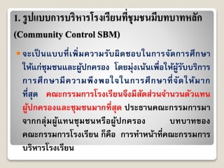 1. รูปแบบการบริหารโรงเรียนที่ชุมชนมีบทบาทหลัก
(Community Control SBM)
 จะเป็ นแบบที่เพิ่มควำมรับผิดชอบในกำรจัดกำรศึกษำ
ให้แก่ชุมชนและผู้ปกครอง โดยมุ่งเน้นเพื่อให้ผู้รับบริกำร
กำรศึกษำมีควำมพึงพอใจในกำรศึกษำที่จัดให้มำก
ที่สุด คณะกรรมกำรโรงเรียนจึงมีสัดส่วนจำนวนตัวแทน
ผู้ปกครองและชุมชนมำกที่สุด ประธำนคณะกรรมกำรมำ
จำกกลุ่มผู้แทนชุมชนหรือผู้ปกครอง บทบำทของ
คณะกรรมกำรโรงเรียน ก็คือ กำรทำหน้ำที่คณะกรรมกำร
บริหำรโรงเรียน
 