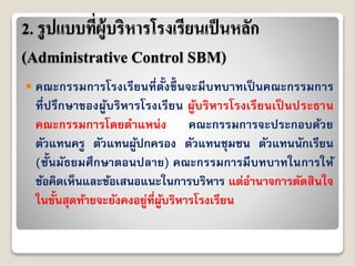 2. รูปแบบที่ผู้บริหารโรงเรียนเป็นหลัก
(Administrative Control SBM)
 คณะกรรมกำรโรงเรียนที่ตั้งขึ้ นจะมีบทบำทเป็ นคณะกรรมกำร
ที่ปรึกษำของผู้บริหำรโรงเรียน ผู้บริหำรโรงเรียนเป็ นประธำน
คณะกรรมกำรโดยตำแหน่ง คณะกรรมกำรจะประกอบด้วย
ตัวแทนครู ตัวแทนผู้ปกครอง ตัวแทนชุมชน ตัวแทนนักเรียน
(ชั้นมัธยมศึกษำตอนปลำย) คณะกรรมกำรมีบทบำทในกำรให้
ข้อคิดเห็นและข้อเสนอแนะในกำรบริหำร แต่อำนำจกำรตัดสินใจ
ในขั้นสุดท้ำยจะยังคงอยู่ที่ผู้บริหำรโรงเรียน
 