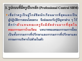 3. รูปแบบที่มีครูเป็นหลัก (Professional Control SBM)
 เชื่อว่ำครูเป็ นผู้ใกล้ชิดนักเรียนมำกที่สุดและเป็ น
ผู้ปฏิบัติกำรสอนโดยตรง จึงย่อมจะรับรู้ปัญหำต่ำง ๆ ไว้
ดีกว่ำตัวแทนคณะครูจึงมีสัดส่วนมำกที่สุดใน
คณะกรรมกำรโรงเรียน บทบำทของคณะกรรมกำรนี้ จะ
เป็ นทั้งกรรมกำรที่ปรึกษำและกรรมกำรที่ปรึกษำและ
กรรมกำรบริหำรไปด้วยในตัว
 