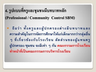4. รูปแบบที่ครูและชุมชนมีบทบาทหลัก
(Professional / Community Control SBM)
 ถือว่ำ ทั้งครูและผู้ปกครองต่ำงมีบทบำทและ
ควำมสำคัญในกำรจัดกำรศึกษำให้แก่เด็กมำกกว่ำกลุ่มอื่น
ๆ ที่เกี่ยวข้องกับโรงเรียน สัดส่วนของผู้แทนครู
ผู้ปกครอง/ชุมชน จะมีเท่ำ ๆ กัน คณะกรรมกำรโรงเรียน
ทำหน้ำที่เป็นคณะกรรมกำรบริหำรโรงเรียน
 