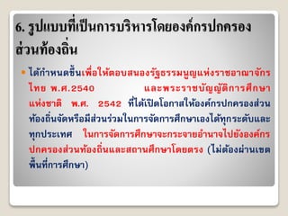 6. รูปแบบที่เป็นการบริหารโดยองค์กรปกครอง
ส่วนท้องถิ่น
 ได้กำหนดขึ้ นเพื่อให้ตอบสนองรัฐธรรมนูญแห่งรำชอำณำจักร
ไทย พ.ศ.2540 และพระรำชบัญญัติกำรศึกษำ
แห่งชำติ พ.ศ. 2542 ที่ได้เปิดโอกำสให้องค์กรปกครองส่วน
ท้องถิ่นจัดหรือมีส่วนร่วมในกำรจัดกำรศึกษำเองได้ทุกระดับและ
ทุกประเทศ ในกำรจัดกำรศึกษำจะกระจำยอำนำจไปยังองค์กร
ปกครองส่วนท้องถิ่นและสถำนศึกษำโดยตรง (ไม่ต้องผ่ำนเขต
พื้นที่กำรศึกษำ)
 