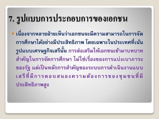 7. รูปแบบการประกอบการของเอกชน
 เนื่องจำกหลำยฝ่ำยเห็นว่ำเอกชนจะมีควำมสำมำรถในกำรจัด
กำรศึกษำได้อย่ำงมีประสิทธิภำพ โดยเฉพำะในประเทศที่เน้น
รูปแบบเศรษฐกิจเสรีนั้น กำรส่งเสริมให้เอกชนเข้ำมำบทบำท
สำคัญในกำรจัดกำรศึกษำ ไม่ใช่เรื่องของกำรแบ่งเบำภำระ
ของรัฐ แต่เป็ นหลักกำรสำคัญของระบบกำรดำเนินงำนแบบ
เสรีที่มีกำรตอบสนองควำมต้องกำรของชุมชนที่มี
ประสิทธิภำพสูง
 