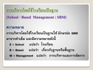 การบริหารโดยใช้โรงเรียนเป็นฐาน
(School - Based Management : SBM)
ควำมหมำย
กำรบริหำรโดยใช้โรงเรียนเป็นฐำนใช้ อักษรย่อ SBM
มำจำกคำเต็ม และมีควำมหมำยดังนี้
S = School แปลว่ำ โรงเรียน
B = Based แปลว่ำ เกี่ยวกับฐำนหรือพื้นฐำน
M = Management แปลว่ำ กำรบริหำรและกำรจัดกำร
 