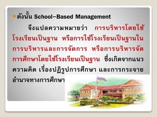 ดังนั้น School-Based Management
จึงแปลควำมหมำยว่ำ กำรบริหำรโดยใช้
โรงเรียนเป็ นฐำน หรือกำรใช้โรงเรียนเป็ นฐำนใน
กำรบริหำรและกำรจัดกำร หรือกำรบริหำรจัด
กำรศึกษำโดยใช้โรงเรียนเป็ นฐำน ซึ่งเกิดจำกแนว
ควำมคิด เรื่องปฏิรูปกำรศึกษำ และกำรกระจำย
อำนำจทำงกำรศึกษำ
 