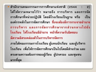  สำนักงำนคณะกรรมกำรกำรศึกษำแห่งชำติ (2544 : 2)
ได้ให้ควำมหมำยไว้ว่ำ หมำยถึง กำรบริหำร และกำรจัด
กำรศึกษำที่หน่วยปฏิบัติ โดยมีโรงเรียนเป็ นฐำน หรือ เป็ น
องค์กรหลักในกำรจัดกำรศึกษำ ซึ่งจะต้องมีกำรกระจำยอำนำจ
กำรบริหำร และกำรจัดกำรศึกษำจำกส่วนกลำงไปยัง
โรงเรียน ให้โรงเรียนมีอำนำจ หน้ำที่ควำมรับผิดชอบ
มีควำมอิสระคล่องตัวในกำรบริหำรจัดกำร
ภำยใต้คณะกรรมกำรโรงเรียน ผู้แทนนักเรียน และผู้บริหำร
โรงเรียน เพื่อให้กำรจัดกำรศึกษำเป็นไปโดยมีส่วนร่วม และ
ตรงตำมควำมต้องกำรของผู้เรียน ผู้ปกครอง และชุมชน
มำกที่สุด
 
