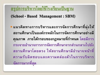 สรุปการบริหารโดยใช้โรงเรียนเป็นฐาน
(School - Based Management : SBM)
 แนวคิดทำงกำรบริหำรและกำรจัดกำรศึกษำที่มุ่งให้
สถำนศึกษำเป็ นองค์กรหลักในกำรจัดกำรศึกษำอย่ำงมี
คุณภำพ ภำยใต้กรอบของกฎหมำยที่กำหนด โดยมีกำร
กระจำยอำนำจกำรกำรจัดกำรศึกษำจำกส่วนกลำงไปยัง
สถำนศึกษำโดยตรง ให้สถำนศึกษำมีอำนำจหน้ำที่
ควำมรับผิดชอบและควำมคล่องตัวในกำรบริหำร
จัดกำรมำกที่สุด
 