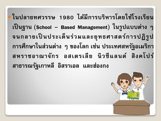  ในปลำยทศวรรษ 1980 ได้มีกำรบริหำรโดยใช้โรงเรียน
เป็นฐำน (School – Based Management) ในรูปแบบต่ำง ๆ
จนกลำยเป็ นประเด็นร่วมและยุทธศำสตร์กำรปฏิรูป
กำรศึกษำในส่วนต่ำง ๆ ของโลก เช่น ประเทศสหรัฐอเมริกำ
สหรำชอำณำจักร อสเตรเลีย นิวซีแลนด์ สิงคโปร์
สำธำรณรัฐเกำหลี อิสรำเอล และฮ่องกง
 