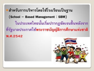 สำหรับกำรบริหำรโดยใช้โรงเรียนเป็นฐำน
(School – Based Management : SBM)
ในประเทศไทยนั้นเริ่มปรำกฏชัดเจนขึ้นหลังจำก
ที่รัฐบำลประกำศใช้พระรำชบัญญัติกำรศึกษำแห่งชำติ
พ.ศ.2542
 