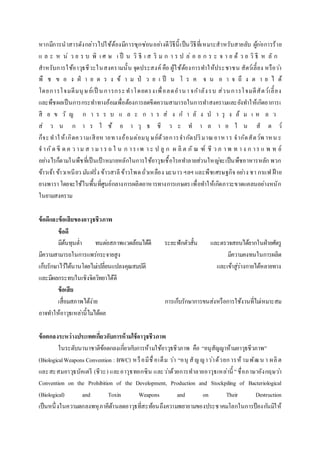 หากมีการนาสารดังกล่าวไปใช้ต้องมีการซุกซ่อนอย่างดีวิธีนี้เป็นวิธีที่เหมาะสาหรับสายลับ ผู้ก่อการร้าย
แ ล ะ ห น่ ว ย ร บ พิ เ ศ ษ เ ป็ น วิ ธี เ ส ริ ม ก า ร ป ล่ อ ย ก ร ะ จ า ย ด้ ว ย วิ ธี ห ลั ก
สาหรับการใช้อาวุธชีวะในสงครามนั้น จุดประสงค์ คือ ผู้ใช้ต้องการทาให้ประชาชน สัตว์เลี้ยง หรือว่า
พื ช ข อ ง ฝ่ า ย ต ร ง ข้ า ม ป่ ว ย เ ป็ น โ ร ค จ น อ า จ ถึ ง ต า ย ไ ด้
โดยการโจมตีมนุษย์เป็ นการกระทาโดยตรงเพื่อลดอานา จกาลังรบ ส่วนการโจมตีสัตว์เลี้ยง
และพืชผลเป็นการกระทาทางอ้อมเพื่อต้องการลดขีดความสามารถในการทาสงครามและยังทาให้เกิดอาการเ
สี ย ข วั ญ ก า ร ร บ แ ล ะ ก า ร ส่ ง ก า ลั ง บ า รุ ง ล้ ม เ ห ล ว
ส่ ว น ก า ร ใ ช้ อ า วุ ธ ชี ว ะ ท า ล า ย ใ น สั ต ว์
ก็จะทาให้เกิดความเสียห ายทางอ้อมต่อมนุ ษย์ด้วยการจากัดปริมาณอาหาร จากัดสัตว์พ าหน ะ
จ ากัด ขี ด ค ว าม ส า มา ร ถ ใ น ก าร เพ า ะ ป ลู ก ผ ลิ ต ภั ณ ฑ์ ชี ว ภ า พ ท า ง ก าร แ พ ท ย์
อย่างไรก็ตามในพืชที่เป็นเป้าหมายหลักในการใช้อาวุธเชื้อโรคทาลายส่วนใหญ่จะเป็นพืชอาหารหลัก พวก
ข้าวเจ้า ข้าวเหนียว มันฝรั่ง ข้าวสาลีข้าวโพดถั่วเหลือง มะนาว ฯลฯ และพืชเศรษฐกิจ อย่าง ชา กาแฟ ฝ้าย
ยางพาราโดยจะใช้ในพื้นที่ศูนย์กลางการผลิตอาหารทางการเกษตรเพื่อทาให้เกิดภาวะขาดแคลนอย่างหนัก
ในยามสงคราม
ข้อดีและข้อเสียของอาวุธชีวภาพ
ข้อดี
มีต้นทุนต่า ทนต่อสภาพแวดล้อมได้ดี ระยะฟักตัวสั้น และตรวจสอบได้ยากในฝ่ายศัตรู
มีความสามารถในการแพร่กระจายสูง มีความคงทนในการผลิต
เก็บรักษาไว้ได้นานโดยไม่เปลี่ยนแปลงคุณสมบัติ และเข้าสู่ร่างกายได้หลายทาง
และมีผลกระทบในเชิงจิตวิทยาได้ดี
ข้อเสีย
เสื่อมสภาพได้ง่าย การเก็บรักษาการขนส่งหรือการใช้งานที่ไม่เหมาะสม
อาจทาให้อาวุธเหล่านี้ไม่ได้ผล
ข้อตกลงระหว่างประเทศเกี่ยวกับการห้ามใช้อาวุธชีวภาพ
ในระดับนานาชาติข้อตกลงเกี่ยวกับการห้ามใช้อาวุธชีวภาพ คือ “อนุสัญญาห้ามอาวุธชีวภาพ”
(BiologicalWeapons Convention : BWC) หรือมีชื่อเต็ม ว่า “อนุ สัญญาว่าด้วยการห้ามพัฒน า ผลิต
และสะสมอาวุธบัคเตรี (ชีวะ) และอาวุธทอกซิน และว่าด้วยการทาลายอาวุธเหล่านี้ ”ชื่อภาษาอังกฤษว่า
Convention on the Prohibition of the Development, Production and Stockpiling of Bacteriological
(Biological) and Toxin Weapons and on Their Destruction
เป็นหนึ่งในความตกลงพหุภาคีด้านลดอาวุธที่สะท้อนถึงความพยายามของประชาคมโลกในการป้องกันมิให้
 
