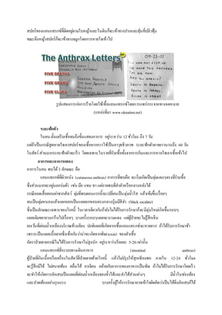 สปอร์ของแอนแทรกซ์ที่ติดอยู่ตามใบหญ้าและในดินก็จะเข้าทางปากและฝุ่นที่ปลิวฟุ้ง
ขณะดึงหญ้าสปอร์ก็จะเข้าทางจมูกโดยการหายใจเข้าไป
รูปแสดงการก่อการร้ายโดยใช้เชื้อแอนแทรกซ์โดยการแพร่กระจายทางจดหมาย
(แหล่งที่มา www.oknation.net)
ระยะฟักตัว
ในคน ตั้งแต่รับเชื้อจนถึงขั้นแสดงอาการ อยู่ระหว่าง 12ชั่วโมง ถึง 7วัน
แต่ถ้าเป็นกรณีสูดหายใจเอาสปอร์ของเชื้อจากการใช้เป็นอาวุธชีวภาพ ระยะฟักตัวอาจยาวนานถึง 60 วัน
ในสัตว์ส่วนมากระยะฟักตัวจะเร็ว โดยเฉพาะในรายที่รับเชื้อทั้งจากการกินและการหายใจเอาเชื้อเข้าไป
อาการและอาการแสดง
อาการในคน พบได้ 3 ลักษณะ คือ
แอนแทรกซ์ที่ผิวหนัง (cutaneous anthrax) อาการที่พบคือ จะเริ่มเกิดเป็นตุ่มแดงๆตรงที่รับเชื้อ
ซึ่งส่วนมากจะอยู่นอกร่มผ้า เช่น มือ แขน ขา แต่อาจพบที่ลาตัวหรือกลางหลังได้
กรณีถอดเสื้อตอนผ่าซากสัตว์ ตุ่มที่พบตอนแรกนี้จะเปลี่ยนเป็นตุ่มน้าใส แล้วเข้มขึ้นเรื่อยๆ
จนเป็นตุ่มหนองแล้วแตกออกเป็นแผลยกขอบตรงกลางบุ๋มมีสีดา (black escalate)
ซึ่งเป็นลักษณะเฉพาะของโรคนี้ ในเวลาเดียวกันถ้ายังไม่ได้รับการรักษาก็จะมีตุ่มใหม่เกิดขึ้นรอบๆ
แผลเดิมขยายวงกว้างไปเรื่อยๆ บางครั้งรอบๆแผลจะบวมแดง แต่ผู้ป่วยจะไม่รู้สึกเจ็บ
ยกเว้นที่ต่อมน้าเหลืองบริเวณข้างเคียง ปกติแผลที่เกิดจากเชื้อแอนแทรกซ์จะหายยาก ถ้าได้รับการรักษาช้า
เพราะเป็นแผลเนื้อตายซึ่งเชื่อกันว่าน่าจะเกิดจากพิษ(toxin) ของตัวเชื้อ
อัตราป่วยตายกรณีไม่ได้รับการรักษาไม่สูงนัก อยู่ระหว่างร้อยละ 5-20เท่านั้น
แอนแทรกซ์ที่ระบบทางเดินอาหาร (intestinal anthrax)
ผู้ป่วยที่กินเนื้อหรือเครื่องในสัตว์ที่ป่วยตายด้วยโรคนี้ แล้วไม่ปรุงให้สุกเพียงพอ ภายใน 12-24 ชั่วโมง
จะรู้สึกมีไข้ ไม่สบายท้อง คลื่นไส้ อาเจียน คล้ายกับอาการของอาหารเป็นพิษ ถ้าไม่ได้รับการรักษาโดยเร็ว
จะทาให้เกิดการอักเสบเป็นแผลที่ต่อมน้าเหลืองของขั้วไส้และลาไส้ส่วนต่างๆ มีน้าในช่องท้อง
และปวดท้องอย่างรุนแรง บางครั้งผู้ให้การรักษาอาจเข้าใจผิดคิดว่าเป็นไส้ติ่งอักเสบก็ได้
 