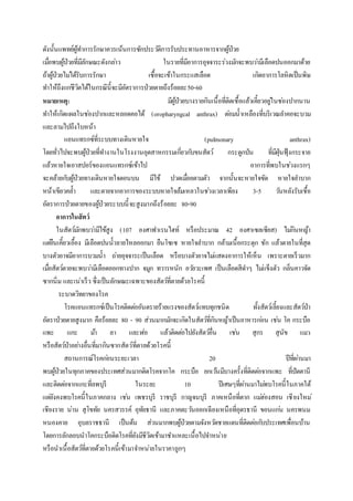 ดังนั้นแพทย์ผู้ทาการรักษาควรเน้นการซักประวัติการรับประทานอาหารจากผู้ป่วย
เมื่อพบผู้ป่วยที่มีลักษณะดังกล่าว ในรายที่มีอาการอุจจาระร่วงมักจะพบว่ามีเลือดปนออกมาด้วย
ถ้าผู้ป่วยไม่ได้รับการรักษา เชื้อจะเข้าในกระแสเลือด เกิดอาการโลหิตเป็นพิษ
ทาให้ถึงแก่ชีวิตได้ในกรณีนี้จะมีอัตราการป่วยตายถึงร้อยละ50-60
หมายเหตุ: มีผู้ป่วยบางรายกินเนื้อที่ติดเชื้อแล้วเคี้ยวอยู่ในช่องปากนาน
ทาให้เกิดแผลในช่องปากและหลอดคอได้ (oropharyngcal anthrax) ต่อมน้าเหลืองที่บริเวณลาคอจะบวม
และลามไปถึงใบหน้า
แอนแทรกซ์ที่ระบบทางเดินหายใจ (pulmonary anthrax)
โดยทั่วไปจะพบผู้ป่วยที่ทางานในโรงงานอุตสาหกรรมเกี่ยวกับขนสัตว์ กระดูกป่น ที่มีฝุ่นฟุ้งกระจาย
แล้วหายใจเอาสปอร์ของแอนแทรกซ์เข้าไป อาการที่พบในช่วงแรกๆ
จะคล้ายกับผู้ป่วยทางเดินหายใจตอนบน มีไข้ ปวดเมื่อยตามตัว จากนั้นจะหายใจขัด หายใจลาบาก
หน้าเขียวคล้า และตายจากอาการของระบบหายใจล้มเหลวในช่วงเวลาเพียง 3-5 วันหลังรับเชื้อ
อัตราการป่วยตายของผู้ป่วยระบบนี้จะสูงมากถึงร้อยละ 80-90
อาการในสัตว์
ในสัตว์มักพบว่ามีไข้สูง (107 องศาฟาเรนไฮท์ หรือประมาณ 42 องศาเซลเซียส) ไม่กินหญ้า
แต่ยืนเคี้ยวเอื้อง มีเลือดปนน้าลายไหลออกมา ยืนโซเซ หายใจลาบาก กล้ามเนื้อกระตุก ชัก แล้วตายในที่สุด
บางตัวอาจมีอาการบวมน้า ถ่ายอุจจาระเป็นเลือด หรือบางตัวอาจไม่แสดงอาการให้เห็น เพราะตายเร็วมาก
เมื่อสัตว์ตายจะพบว่ามีเลือดออกทางปาก จมูก ทวารหนัก อวัยวะเพศ เป็นเลือดสีดาๆ ไม่แข็งตัว กลิ่นคาวจัด
ซากนิ่ม และเน่าเร็ว ซึ่งเป็นลักษณะเฉพาะของสัตว์ที่ตายด้วยโรคนี้
ระบาดวิทยาของโรค
โรคแอนแทรกซ์เป็นโรคติดต่ออันตรายร้ายแรงของสัตว์แทบทุกชนิด ทั้งสัตว์เลี้ยงและสัตว์ป่า
อัตราป่วยตายสูงมาก คือร้อยละ 80 - 90 ส่วนมากมักจะเกิดในสัตว์ที่กินหญ้าเป็นอาหารก่อน เช่น โค กระบือ
แพะ แกะ ม้า ลา และฬ่อ แล้วติดต่อไปยังสัตว์อื่น เช่น สุกร สุนัข แมว
หรือสัตว์ป่าอย่างอื่นที่มากินซากสัตว์ที่ตายด้วยโรคนี้
สถานการณ์โรคก่อนระยะเวลา 20 ปีที่ผ่านมา
พบผู้ป่วยในทุกภาคของประเทศส่วนมากติดโรคจากโค กระบือ ยกเว้นมีบางครั้งที่ติดต่อจากแพะ ที่ปัตตานี
และติดต่อจากแกะที่ลพบุรี ในระยะ 10 ปีเศษๆที่ผ่านมาไม่พบโรคนี้ในภาคใต้
แต่ยังคงพบโรคนี้ในภาคกลาง เช่น เพชรบุรี ราชบุรี กาญจนบุรี ภาคเหนือที่ตาก แม่ฮ่องสอน เชียงใหม่
เชียงราย น่าน สุโขทัย นครสวรรค์ อุทัยธานี และภาคตะวันออกเฉียงเหนือที่อุดรธานี ขอนแก่น นครพนม
หนองคาย อุบลราชธานี เป็นต้น ส่วนมากพบผู้ป่วยตามจังหวัดชายแดนที่ติดต่อกับประเทศเพื่อนบ้าน
โดยการลักลอบนาโคกระบือติดโรคที่ยังมีชีวิตเข้ามาชาแหละเนื้อไปจาหน่าย
หรือนาเนื้อสัตว์ที่ตายด้วยโรคนี้เข้ามาจาหน่ายในราคาถูกๆ
 