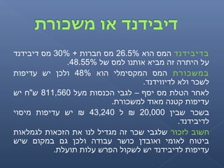 ‫בדיבידנד‬‫הוא‬ ‫המס‬26.5%+ ‫חברות‬ ‫מס‬30%‫דיבידנד‬ ‫מס‬
‫של‬ ‫למס‬ ‫אותנו‬ ‫מביא‬ ‫זה‬ ‫היתרה‬ ‫על‬48.55%.
‫במשכורת‬‫הוא‬ ‫המקסימלי‬ ‫המס‬48%‫עדיפות‬ ‫יש‬ ‫ולכן‬
.‫לדיווידנד‬ ‫ולא‬ ‫לשכר‬
‫מעל‬ ‫הכנסות‬ ‫לגבי‬ – ‫יסף‬ ‫מס‬ ‫הטלת‬ ‫לאחר‬811,560‫יש‬ ‫ש"ח‬
.‫למשכורת‬ ‫מאוד‬ ‫קטנה‬ ‫עדיפות‬
‫שבין‬ ‫בשכר‬20,000‫ל‬ ₪43,240‫מיסוי‬ ‫עדיפות‬ ‫יש‬ ₪
.‫לדיבידנד‬
‫לזכור‬ ‫חשוב‬‫לגמלאות‬ ‫הזכאות‬ ‫את‬ ‫לנו‬ ‫מגדיל‬ ‫זה‬ ‫שכר‬ ‫שלגבי‬
‫שיש‬ ‫במקום‬ ‫גם‬ ‫ולכן‬ ‫עבודה‬ ‫כושר‬ ‫ואובדן‬ ‫לאומי‬ ‫ביטוח‬
.‫תועלת‬ ‫עלות‬ ‫הפרש‬ ‫לשקול‬ ‫יש‬ ‫לדיבידנד‬ ‫עדיפות‬
 