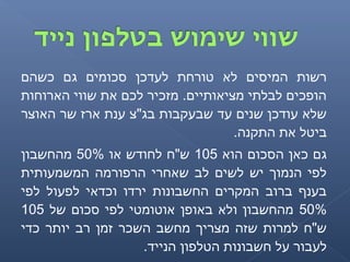 ‫כשהם‬ ‫גם‬ ‫סכומים‬ ‫לעדכן‬ ‫טורחת‬ ‫לא‬ ‫המיסים‬ ‫רשות‬
‫הארוחות‬ ‫שווי‬ ‫את‬ ‫לכם‬ ‫מזכיר‬ .‫מציאותיים‬ ‫לבלתי‬ ‫הופכים‬
‫האוצר‬ ‫שר‬ ‫ארז‬ ‫ענת‬ ‫בג"צ‬ ‫שבעקבות‬ ‫עד‬ ‫שנים‬ ‫עודכן‬ ‫שלא‬
.‫התקנה‬ ‫את‬ ‫ביטל‬
‫הוא‬ ‫הסכום‬ ‫כאן‬ ‫גם‬105‫או‬ ‫לחודש‬ ‫ש"ח‬50%‫מהחשבון‬
‫המשמעותית‬ ‫הרפורמה‬ ‫שאחרי‬ ‫לב‬ ‫לשים‬ ‫יש‬ ‫הנמוך‬ ‫לפי‬
‫לפי‬ ‫לפעול‬ ‫וכדאי‬ ‫ירדו‬ ‫החשבונות‬ ‫המקרים‬ ‫ברוב‬ ‫בענף‬
50%‫של‬ ‫סכום‬ ‫לפי‬ ‫אוטומטי‬ ‫באופן‬ ‫ולא‬ ‫מהחשבון‬105
‫כדי‬ ‫יותר‬ ‫רב‬ ‫זמן‬ ‫השכר‬ ‫מחשב‬ ‫מצריך‬ ‫שזה‬ ‫למרות‬ ‫ש"ח‬
.‫הנייד‬ ‫הטלפון‬ ‫חשבונות‬ ‫על‬ ‫לעבור‬
 