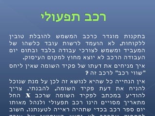 ‫טובין‬ ‫להובלת‬ ‫המשמש‬ ‫כרכב‬ ‫מוגדר‬ ‫בתקנות‬
,‫של‬ ‫כלשהו‬ ‫עובד‬ ‫לרשות‬ ‫הועמד‬ ‫לא‬ ‫ללקוחות‬
‫יום‬ ‫ובתום‬ ‫בלבד‬ ‫עבודה‬ ‫לצורכי‬ ‫ומשמש‬ ‫המעביד‬
.‫העיסוק‬ ‫למקום‬ ‫מחוץ‬ ‫יוצא‬ ‫לא‬ ‫הרכב‬ ‫העבודה‬
‫ליחס‬ ‫שאין‬ ‫השומה‬ ‫פקיד‬ ‫של‬ ‫דעתו‬ ‫את‬ ‫מניחים‬ ‫איך‬
? " "‫זה‬ ‫לרכב‬ ‫רכב‬ ‫שווי‬
‫שנוכל‬ ‫מנת‬ ‫על‬ ‫לכן‬ ‫זה‬ ‫לנושא‬ ‫שהיא‬ ‫כל‬ ‫הנחייה‬ ‫אין‬
, ,‫צריך‬ ‫להבנתי‬ ‫השומה‬ ‫פקיד‬ ‫דעת‬ ‫את‬ ‫להניח‬
‫שרכב‬ ‫השומה‬ ‫לפקיד‬ ‫במכתב‬ ‫להודיע‬X‫החל‬
‫מאותו‬ ‫ולנהל‬ ‫תפעולי‬ ‫רכב‬ ‫הינו‬ ‫מסויים‬ ‫מתאריך‬
.‫חשוב‬ ‫לטענתנו‬ ‫ראייה‬ ‫שתהיה‬ ‫בכדי‬ ‫רכב‬ ‫ספר‬ ‫יום‬
 