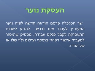‫נוער‬ ‫לפיה‬ ‫חדשה‬ ‫הוראה‬ ‫פרסם‬ ‫הכלכלה‬ ‫שר‬
‫לשרות‬ ‫להגיע‬ ‫נדרש‬ ‫אינו‬ ‫לעבוד‬ ‫המעוניין‬
‫שימסור‬ ‫מספיק‬ ,‫עבודה‬ ‫פנקס‬ ‫לקבל‬ ‫התעסוקה‬
‫או‬ ‫שלו‬ ‫ת"ז‬ ‫וצילום‬ ‫בתוקף‬ ‫רפואי‬ ‫אישור‬ ‫למעביד‬
.‫הוריו‬ ‫של‬
 