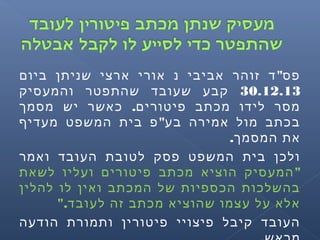 "‫ביום‬ ‫שניתן‬ ‫ארצי‬ ‫אורי‬ ‫נ‬ ‫אביבי‬ ‫זוהר‬ ‫ד‬ ‫פס‬
30.12.13‫והמעסיק‬ ‫שהתפטר‬ ‫שעובד‬ ‫קבע‬
.‫מסמך‬ ‫יש‬ ‫כאשר‬ ‫פיטורים‬ ‫מכתב‬ ‫לידו‬ ‫מסר‬
"‫מעדיף‬ ‫המשפט‬ ‫בית‬ ‫פ‬ ‫בע‬ ‫אמירה‬ ‫מול‬ ‫בכתב‬
.‫המסמך‬ ‫את‬
‫ואמר‬ ‫העובד‬ ‫לטובת‬ ‫פסק‬ ‫המשפט‬ ‫בית‬ ‫ולכן‬
"‫לשאת‬ ‫ועליו‬ ‫פיטורים‬ ‫מכתב‬ ‫הוציא‬ ‫המעסיק‬
‫להלין‬ ‫לו‬ ‫ואין‬ ‫המכתב‬ ‫של‬ ‫הכספיות‬ ‫בהשלכות‬
".‫לעובד‬ ‫זה‬ ‫מכתב‬ ‫שהוציא‬ ‫עצמו‬ ‫על‬ ‫אלא‬
‫הודעה‬ ‫ותמורת‬ ‫פיטורין‬ ‫פיצויי‬ ‫קיבל‬ ‫העובד‬
 