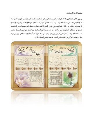 ‫کرامات‬ ‫یا‬ ‫معجزات‬:
‫هـدایـت‬ ‫بـرای‬ ‫متعـال‬ ‫خداونـد‬ ‫طرف‬ ‫از‬ ‫که‬ ‫الهی‬ ‫فرستاده‬ ‫یا‬ ‫رسول‬‫جامعه‬‫خدا‬ ‫اذن‬ ‫به‬ ‫شود‬ ‫می‬ ‫فرستاده‬
‫عـادی‬ ‫بشـر‬ ‫قـدرت‬ ‫از‬ ‫کـه‬ ‫شـود‬ ‫می‬ ‫داده‬ ‫قدرتی‬ ‫او‬ ‫به‬‫نام‬ ‫با‬ ‫و‬ ‫پیامبران‬ ‫در‬ ‫معجزه‬ ‫نام‬ ‫با‬ ‫که‬ ‫است‬ ‫فراتر‬
‫ک‬‫مـی‬ ‫شنـاختـه‬ ‫بـزرگـان‬ ‫دیگـر‬ ‫در‬ ‫رامت‬‫شود‬.‫کرامـات‬ ‫یا‬ ‫معجزات‬ ‫این‬ ‫وسیله‬ ‫به‬ ‫خدا‬ ‫اولیای‬ ‫گاهی‬
‫مـی‬ ‫خـداونـد‬ ‫متـذکـر‬ ‫را‬ ‫انسـان‬‫کننـد‬ ‫می‬ ‫هدایت‬ ‫را‬ ‫او‬ ‫وسیله‬ ‫این‬ ‫به‬ ‫و‬ ‫سازند‬.‫سعـی‬ ‫قسمـت‬ ‫ایـن‬ ‫در‬
‫یـا‬ ‫معجـزات‬ ‫تـا‬ ‫شـده‬‫در‬ ‫آنها‬ ‫از‬ ‫بتوان‬ ‫که‬ ‫شود‬ ‫بیان‬ ‫بزرگان‬ ‫این‬ ‫از‬ ‫کراماتی‬‫جهت‬‫برد‬ ‫پیش‬ ‫و‬ ‫تعالی‬
‫هـای‬ ‫مهارت‬‫کرد‬ ‫استفاده‬ ‫احسن‬ ‫نحو‬ ‫به‬ ‫و‬ ‫کرد‬ ‫هایی‬ ‫برداشت‬ ‫زندگی‬.
 