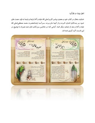 ‫بیت‬ ‫اهل‬‫قرآن‬ ‫در‬:
‫پ‬ ‫معجزه‬ ‫و‬ ‫خود‬ ‫کتاب‬ ‫در‬ ‫متعال‬ ‫خداوند‬‫اکرم‬ ‫یامبر‬(‫آله‬ ‫و‬ ‫علیه‬ ‫اهلل‬ ‫صلی‬)‫بارهـا‬ ‫و‬ ‫بارها‬‫های‬ ‫حجت‬ ‫َّود‬‫و‬ ‫به‬
‫بـرده‬ ‫نـام‬ ‫آنهـا‬ ‫از‬ ‫و‬ ‫کـرده‬ ‫اشـاره‬ ‫بنـدگـان‬ ‫بـر‬ ‫خـود‬.‫مصطفی‬ ‫محمد‬ ‫ایشـانحضرت‬ ‫سـرآمـد‬(‫اهلل‬ ‫صلی‬
‫آله‬ ‫و‬ ‫علیه‬)‫ائمه‬ ‫دیگر‬ ‫ایشان‬ ‫از‬ ‫بعد‬ ‫و‬.‫در‬ ‫کـه‬ ‫آیاتـی‬‫شان‬‫بـزرگـان‬ ‫ایـن‬‫در‬ ‫توضیح‬ ‫با‬ ‫همراه‬ ‫شده‬ ‫نازل‬
‫اند‬ ‫شده‬ ‫آوری‬ ‫گرد‬ ‫قسمت‬ ‫این‬.
 