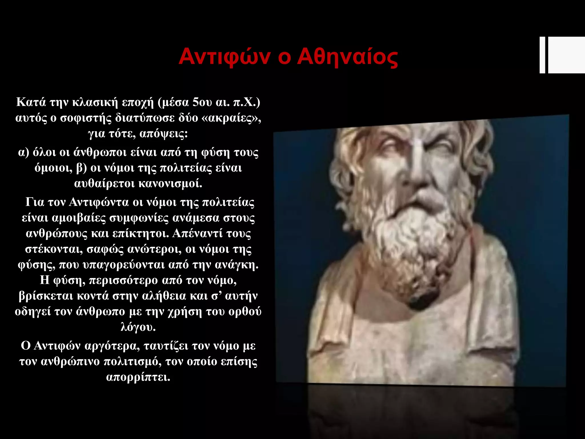 Αντιφών ο Αθηναίος
Κατά την κλασική εποχή (μέσα 5ου αι. π.Χ.)
αυτός ο σοφιστής διατύπωσε δύο «ακραίες»,
για τότε, απόψεις:
α) όλοι οι άνθρωποι είναι από τη φύση τους
όμοιοι, β) οι νόμοι της πολιτείας είναι
αυθαίρετοι κανονισμοί.
Για τον Αντιφώντα οι νόμοι της πολιτείας
είναι αμοιβαίες συμφωνίες ανάμεσα στους
ανθρώπους και επίκτητοι. Απέναντί τους
στέκονται, σαφώς ανώτεροι, οι νόμοι της
φύσης, που υπαγορεύονται από την ανάγκη.
Η φύση, περισσότερο από τον νόμο,
βρίσκεται κοντά στην αλήθεια και σ’ αυτήν
οδηγεί τον άνθρωπο με την χρήση του ορθού
λόγου.
Ο Αντιφών αργότερα, ταυτίζει τον νόμο με
τον ανθρώπινο πολιτισμό, τον οποίο επίσης
απορρίπτει.
 