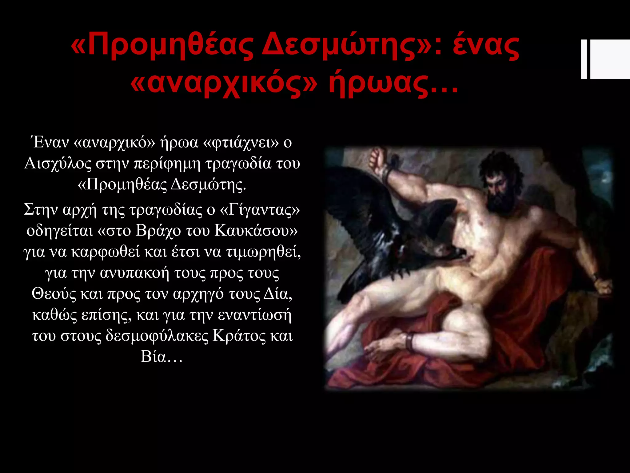 «Προμηθέας Δεσμώτης»: ένας
«αναρχικός» ήρωας…
Έναν «αναρχικό» ήρωα «φτιάχνει» ο
Αισχύλος στην περίφημη τραγωδία του
«Προμηθέας Δεσμώτης.
Στην αρχή της τραγωδίας ο «Γίγαντας»
οδηγείται «στο Βράχο του Καυκάσου»
για να καρφωθεί και έτσι να τιμωρηθεί,
για την ανυπακοή τους προς τους
Θεούς και προς τον αρχηγό τους Δία,
καθώς επίσης, και για την εναντίωσή
του στους δεσμοφύλακες Κράτος και
Βία…
 