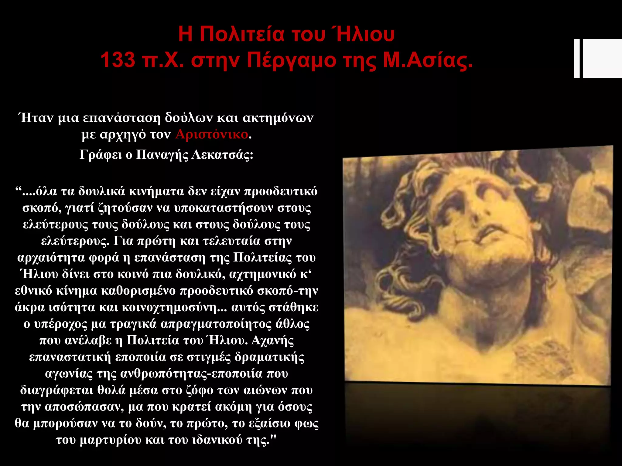 H Πολιτεία του Ήλιου
133 π.Χ. στην Πέργαμο της Μ.Ασίας.
Ήταν μια επανάσταση δούλων και ακτημόνων
με αρχηγό τον Αριστόνικο.
Γράφει ο Παναγής Λεκατσάς:
“....όλα τα δουλικά κινήματα δεν είχαν προοδευτικό
σκοπό, γιατί ζητούσαν να υποκαταστήσουν στους
ελεύτερους τους δούλους και στους δούλους τους
ελεύτερους. Για πρώτη και τελευταία στην
αρχαιότητα φορά η επανάσταση της Πολιτείας του
Ήλιου δίνει στο κοινό πια δουλικό, αχτημονικό κ‘
εθνικό κίνημα καθορισμένο προοδευτικό σκοπό-την
άκρα ισότητα και κοινοχτημοσύνη... αυτός στάθηκε
ο υπέροχος μα τραγικά απραγματοποίητος άθλος
που ανέλαβε η Πολιτεία του Ήλιου. Αχανής
επαναστατική εποποιία σε στιγμές δραματικής
αγωνίας της ανθρωπότητας-εποποιία που
διαγράφεται θολά μέσα στο ζόφο των αιώνων που
την αποσώπασαν, μα που κρατεί ακόμη για όσους
θα μπορούσαν να το δούν, το πρώτο, το εξαίσιο φως
του μαρτυρίου και του ιδανικού της."
 