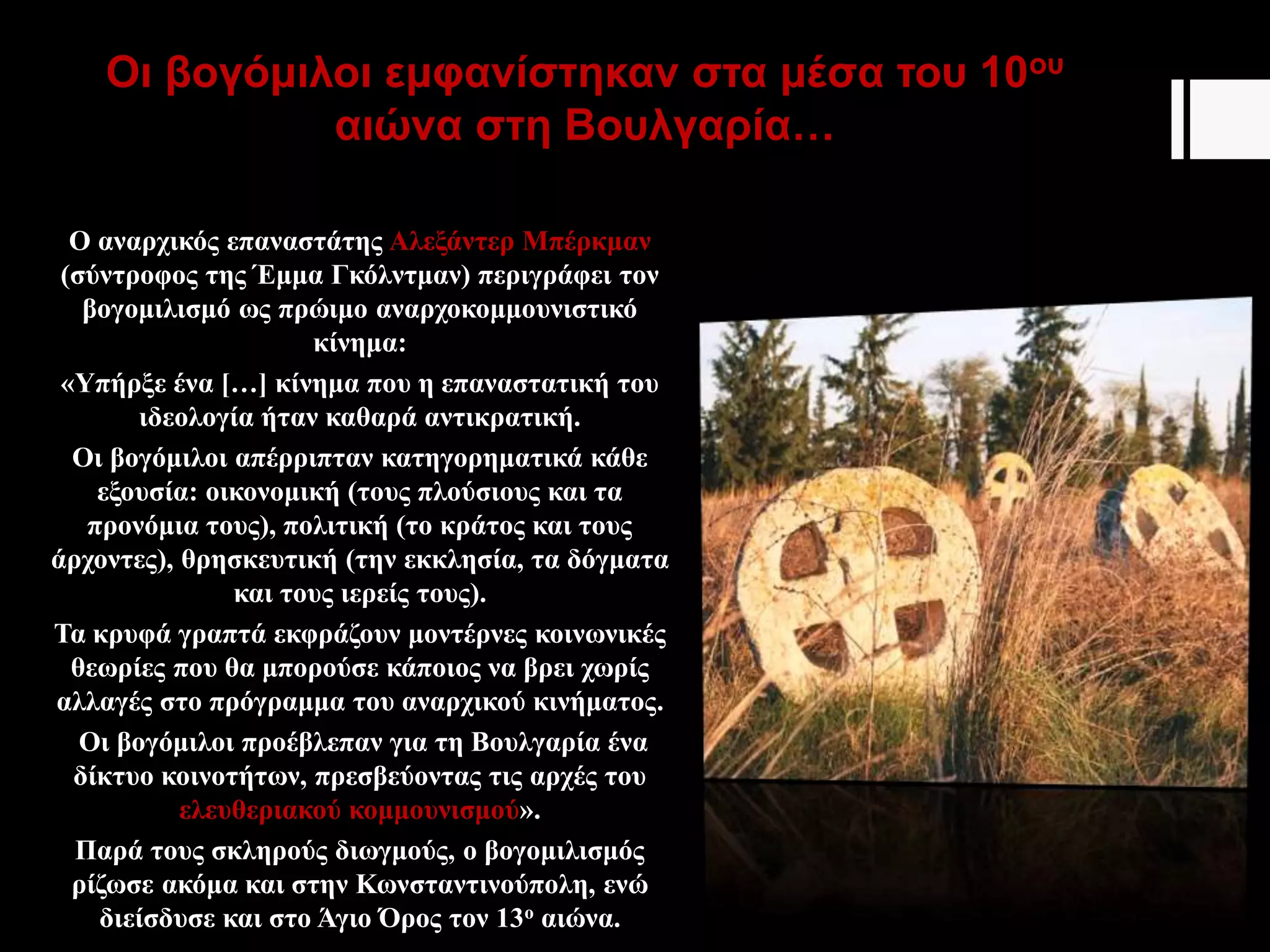 Οι βογόμιλοι εμφανίστηκαν στα μέσα του 10ου
αιώνα στη Βουλγαρία…
Ο αναρχικός επαναστάτης Αλεξάντερ Μπέρκμαν
(σύντροφος της Έμμα Γκόλντμαν) περιγράφει τον
βογομιλισμό ως πρώιμο αναρχοκομμουνιστικό
κίνημα:
«Υπήρξε ένα […] κίνημα που η επαναστατική του
ιδεολογία ήταν καθαρά αντικρατική.
Οι βογόμιλοι απέρριπταν κατηγορηματικά κάθε
εξουσία: οικονομική (τους πλούσιους και τα
προνόμια τους), πολιτική (το κράτος και τους
άρχοντες), θρησκευτική (την εκκλησία, τα δόγματα
και τους ιερείς τους).
Τα κρυφά γραπτά εκφράζουν μοντέρνες κοινωνικές
θεωρίες που θα μπορούσε κάποιος να βρει χωρίς
αλλαγές στο πρόγραμμα του αναρχικού κινήματος.
Οι βογόμιλοι προέβλεπαν για τη Βουλγαρία ένα
δίκτυο κοινοτήτων, πρεσβεύοντας τις αρχές του
ελευθεριακού κομμουνισμού».
Παρά τους σκληρούς διωγμούς, ο βογομιλισμός
ρίζωσε ακόμα και στην Κωνσταντινούπολη, ενώ
διείσδυσε και στο Άγιο Όρος τον 13ο αιώνα.
 