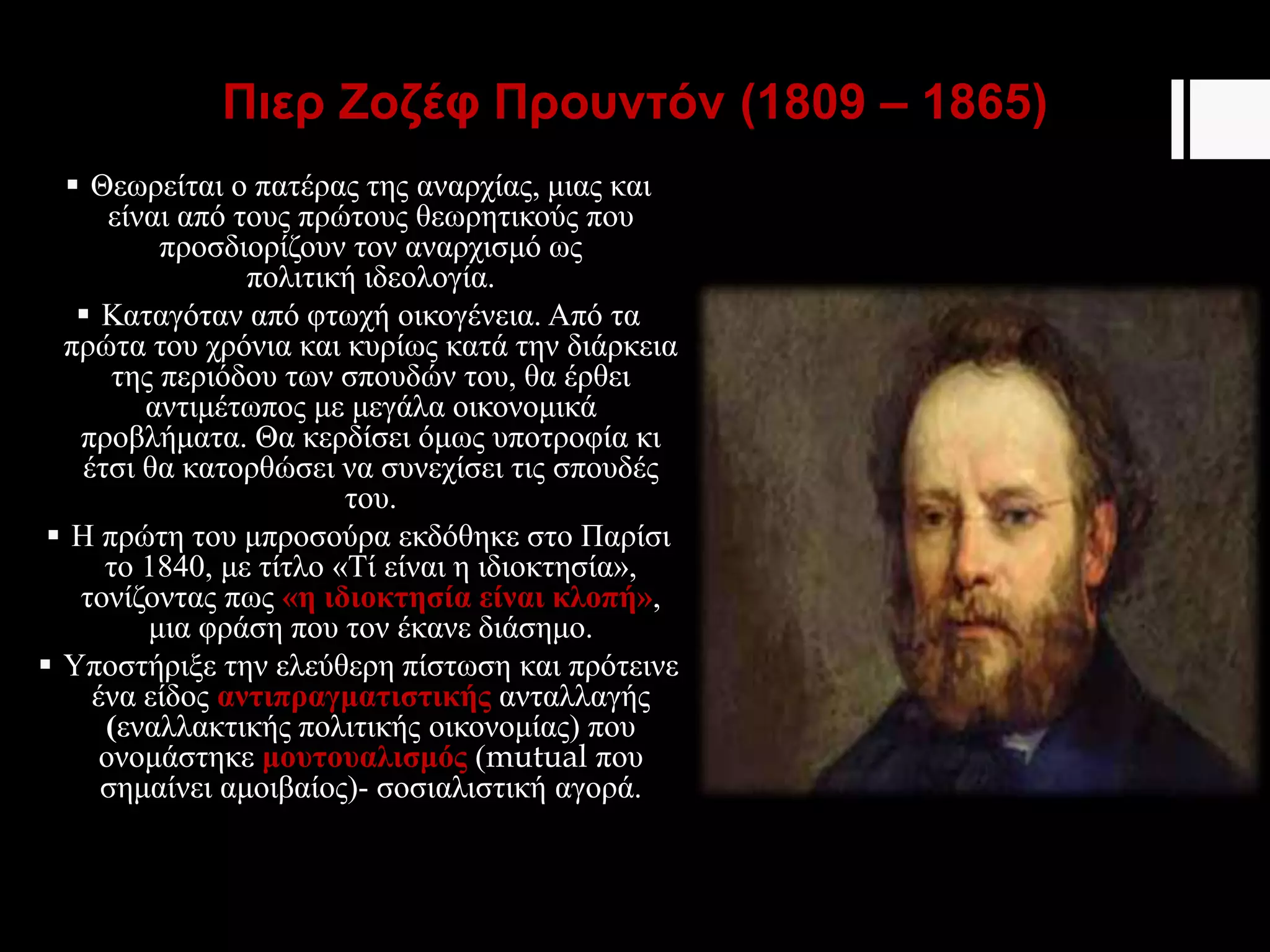 Πιερ Ζοζέφ Προυντόν (1809 – 1865)
 Θεωρείται ο πατέρας της αναρχίας, μιας και
είναι από τους πρώτους θεωρητικούς που
προσδιορίζουν τον αναρχισμό ως
πολιτική ιδεολογία.
 Καταγόταν από φτωχή οικογένεια. Από τα
πρώτα του χρόνια και κυρίως κατά την διάρκεια
της περιόδου των σπουδών του, θα έρθει
αντιμέτωπος με μεγάλα οικονομικά
προβλήματα. Θα κερδίσει όμως υποτροφία κι
έτσι θα κατορθώσει να συνεχίσει τις σπουδές
του.
 Η πρώτη του μπροσούρα εκδόθηκε στο Παρίσι
το 1840, με τίτλο «Τί είναι η ιδιοκτησία»,
τονίζοντας πως «η ιδιοκτησία είναι κλοπή»,
μια φράση που τον έκανε διάσημο.
 Υποστήριξε την ελεύθερη πίστωση και πρότεινε
ένα είδος αντιπραγματιστικής ανταλλαγής
(εναλλακτικής πολιτικής οικονομίας) που
ονομάστηκε μουτουαλισμός (mutual που
σημαίνει αμοιβαίος)- σοσιαλιστική αγορά.
 