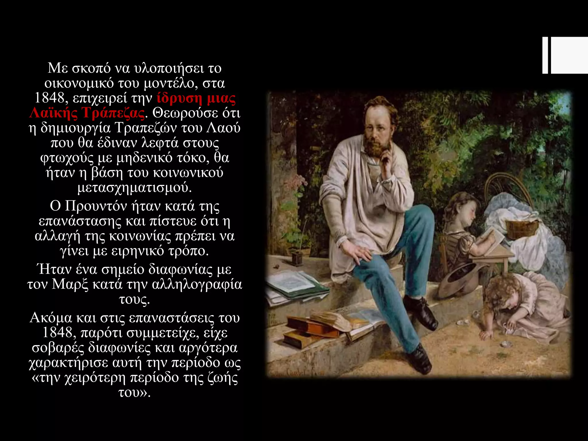 Με σκοπό να υλοποιήσει το
οικονομικό του μοντέλο, στα
1848, επιχειρεί την ίδρυση μιας
Λαϊκής Τράπεζας. Θεωρούσε ότι
η δημιουργία Τραπεζών του Λαού
που θα έδιναν λεφτά στους
φτωχούς με μηδενικό τόκο, θα
ήταν η βάση του κοινωνικού
μετασχηματισμού.
Ο Προυντόν ήταν κατά της
επανάστασης και πίστευε ότι η
αλλαγή της κοινωνίας πρέπει να
γίνει με ειρηνικό τρόπο.
Ήταν ένα σημείο διαφωνίας με
τον Μαρξ κατά την αλληλογραφία
τους.
Ακόμα και στις επαναστάσεις του
1848, παρότι συμμετείχε, είχε
σοβαρές διαφωνίες και αργότερα
χαρακτήρισε αυτή την περίοδο ως
«την χειρότερη περίοδο της ζωής
του».
 