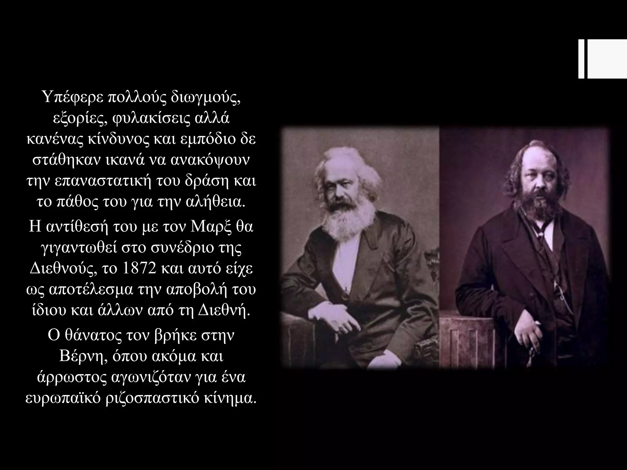 Υπέφερε πολλούς διωγμούς,
εξορίες, φυλακίσεις αλλά
κανένας κίνδυνος και εμπόδιο δε
στάθηκαν ικανά να ανακόψουν
την επαναστατική του δράση και
το πάθος του για την αλήθεια.
Η αντίθεσή του με τον Μαρξ θα
γιγαντωθεί στο συνέδριο της
Διεθνούς, το 1872 και αυτό είχε
ως αποτέλεσμα την αποβολή του
ίδιου και άλλων από τη Διεθνή.
Ο θάνατος τον βρήκε στην
Βέρνη, όπου ακόμα και
άρρωστος αγωνιζόταν για ένα
ευρωπαϊκό ριζοσπαστικό κίνημα.
 