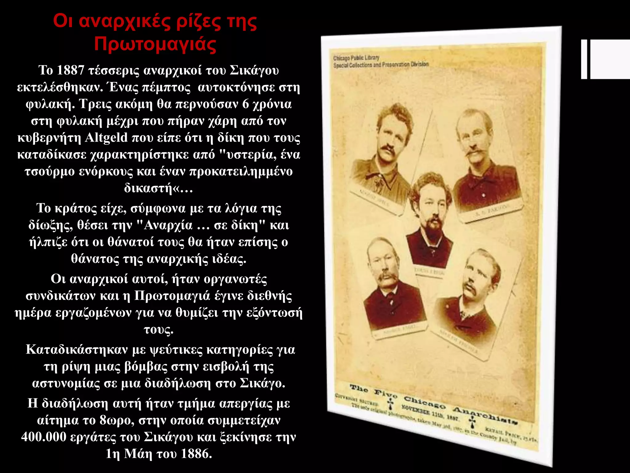 Οι αναρχικές ρίζες της
Πρωτομαγιάς
Το 1887 τέσσερις αναρχικοί του Σικάγου
εκτελέσθηκαν. Ένας πέμπτος αυτοκτόνησε στη
φυλακή. Τρεις ακόμη θα περνούσαν 6 χρόνια
στη φυλακή μέχρι που πήραν χάρη από τον
κυβερνήτη Altgeld που είπε ότι η δίκη που τους
καταδίκασε χαρακτηρίστηκε από "υστερία, ένα
τσούρμο ενόρκους και έναν προκατειλημμένο
δικαστή«…
Το κράτος είχε, σύμφωνα με τα λόγια της
δίωξης, θέσει την "Αναρχία … σε δίκη" και
ήλπιζε ότι οι θάνατοί τους θα ήταν επίσης ο
θάνατος της αναρχικής ιδέας.
Οι αναρχικοί αυτοί, ήταν οργανωτές
συνδικάτων και η Πρωτομαγιά έγινε διεθνής
ημέρα εργαζομένων για να θυμίζει την εξόντωσή
τους.
Καταδικάστηκαν με ψεύτικες κατηγορίες για
τη ρίψη μιας βόμβας στην εισβολή της
αστυνομίας σε μια διαδήλωση στο Σικάγο.
Η διαδήλωση αυτή ήταν τμήμα απεργίας με
αίτημα το 8ωρο, στην οποία συμμετείχαν
400.000 εργάτες του Σικάγου και ξεκίνησε την
1η Μάη του 1886.
 