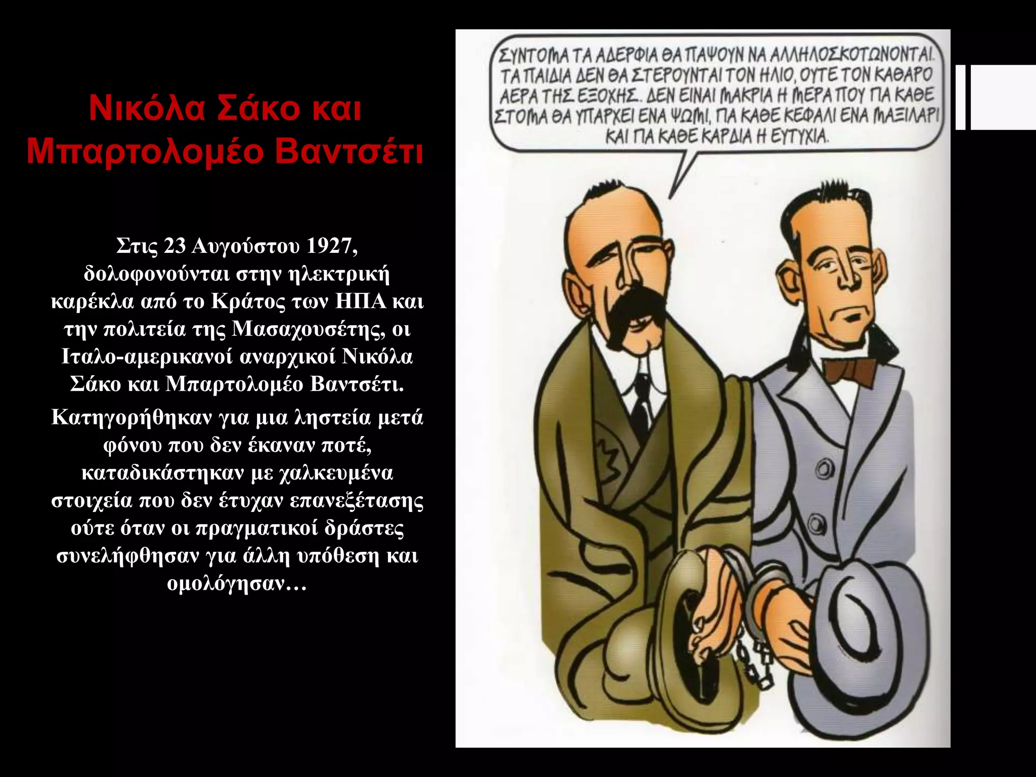 Νικόλα Σάκο και
Μπαρτολομέο Βαντσέτι
Στις 23 Αυγούστου 1927,
δολοφονούνται στην ηλεκτρική
καρέκλα από το Κράτος των ΗΠΑ και
την πολιτεία της Μασαχουσέτης, οι
Ιταλο-αμερικανοί αναρχικοί Νικόλα
Σάκο και Μπαρτολομέο Βαντσέτι.
Κατηγορήθηκαν για μια ληστεία μετά
φόνου που δεν έκαναν ποτέ,
καταδικάστηκαν με χαλκευμένα
στοιχεία που δεν έτυχαν επανεξέτασης
ούτε όταν οι πραγματικοί δράστες
συνελήφθησαν για άλλη υπόθεση και
ομολόγησαν…
 