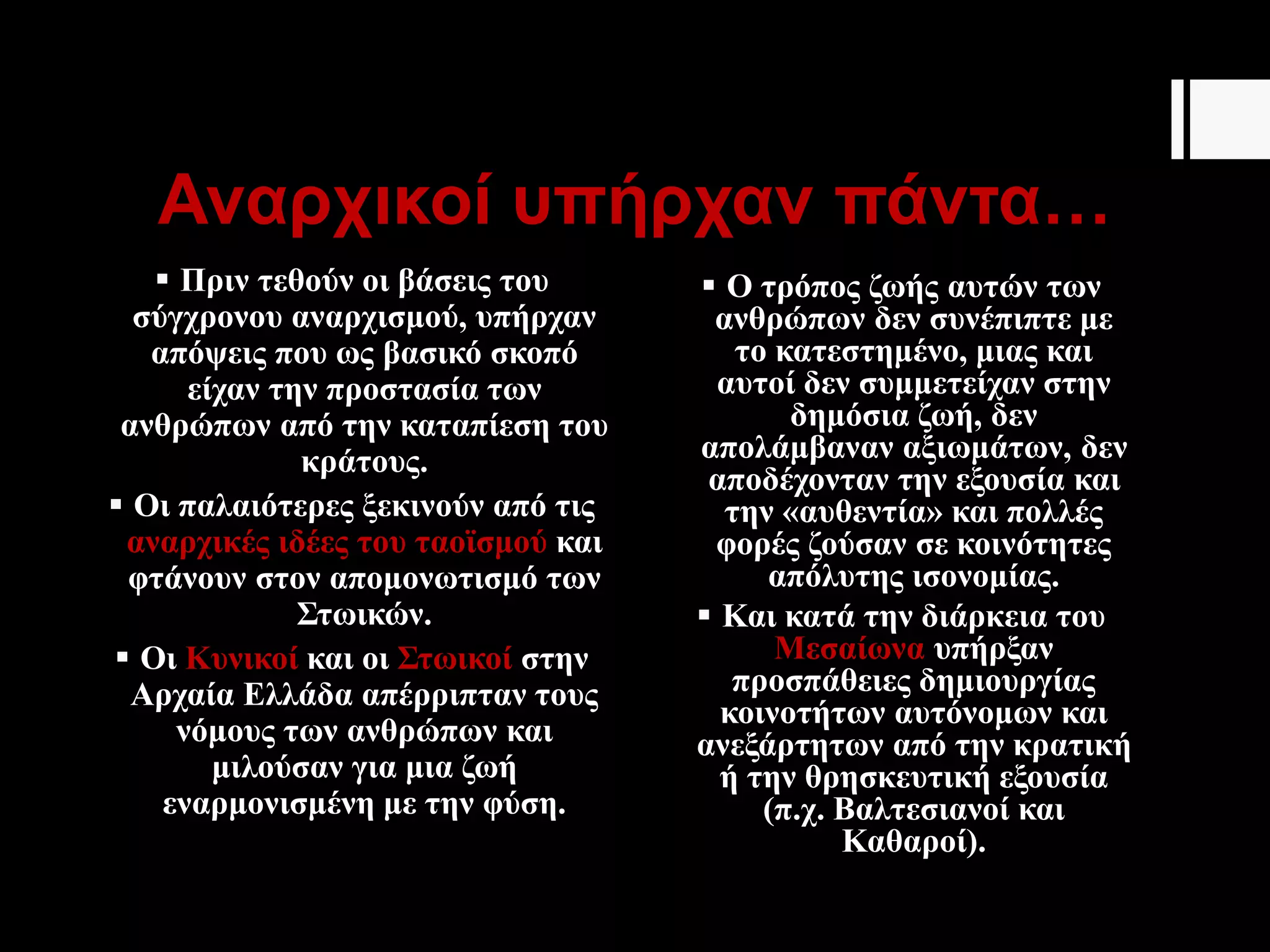 Αναρχικοί υπήρχαν πάντα…
 Πριν τεθούν οι βάσεις του
σύγχρονου αναρχισμού, υπήρχαν
απόψεις που ως βασικό σκοπό
είχαν την προστασία των
ανθρώπων από την καταπίεση του
κράτους.
 Οι παλαιότερες ξεκινούν από τις
αναρχικές ιδέες του ταοϊσμού και
φτάνουν στον απομονωτισμό των
Στωικών.
 Οι Κυνικοί και οι Στωικοί στην
Αρχαία Ελλάδα απέρριπταν τους
νόμους των ανθρώπων και
μιλούσαν για μια ζωή
εναρμονισμένη με την φύση.
 Ο τρόπος ζωής αυτών των
ανθρώπων δεν συνέπιπτε με
το κατεστημένο, μιας και
αυτοί δεν συμμετείχαν στην
δημόσια ζωή, δεν
απολάμβαναν αξιωμάτων, δεν
αποδέχονταν την εξουσία και
την «αυθεντία» και πολλές
φορές ζούσαν σε κοινότητες
απόλυτης ισονομίας.
 Και κατά την διάρκεια του
Μεσαίωνα υπήρξαν
προσπάθειες δημιουργίας
κοινοτήτων αυτόνομων και
ανεξάρτητων από την κρατική
ή την θρησκευτική εξουσία
(π.χ. Βαλτεσιανοί και
Καθαροί).
 