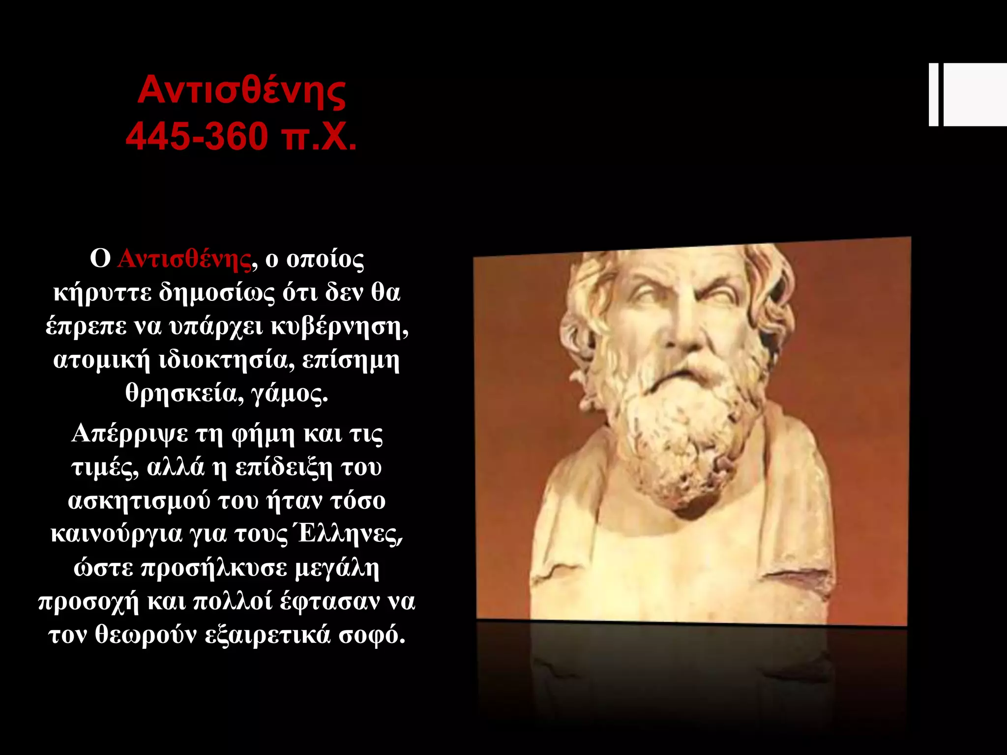 Αντισθένης
445-360 π.Χ.
Ο Αντισθένης, ο οποίος
κήρυττε δημοσίως ότι δεν θα
έπρεπε να υπάρχει κυβέρνηση,
ατομική ιδιοκτησία, επίσημη
θρησκεία, γάμος.
Απέρριψε τη φήμη και τις
τιμές, αλλά η επίδειξη του
ασκητισμού του ήταν τόσο
καινούργια για τους Έλληνες,
ώστε προσήλκυσε μεγάλη
προσοχή και πολλοί έφτασαν να
τον θεωρούν εξαιρετικά σοφό.
 